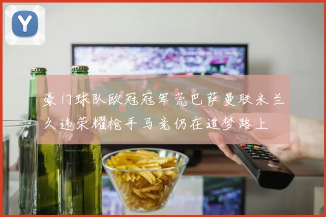 豪门球队欧冠冠军荒巴萨曼联米兰久违荣耀枪手马竞仍在追梦路上
