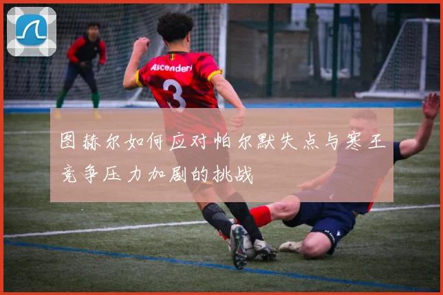 图赫尔如何应对帕尔默失点与寒王竞争压力加剧的挑战