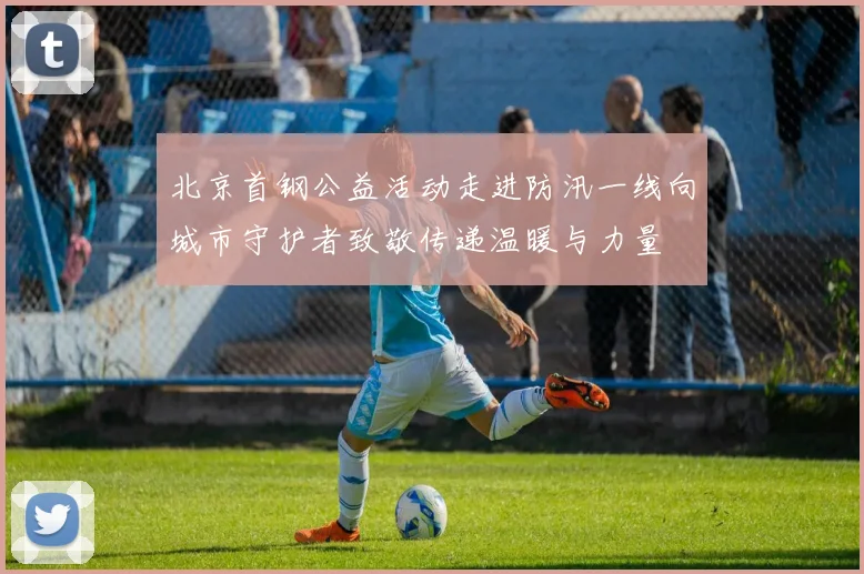 北京首钢公益活动走进防汛一线向城市守护者致敬传递温暖与力量