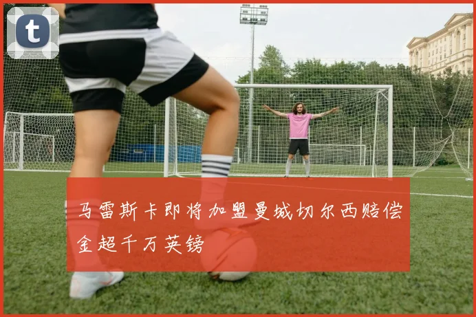 马雷斯卡即将加盟曼城切尔西赔偿金超千万英镑