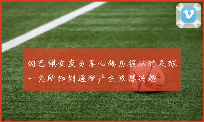 姆巴佩女友分享心路历程从对足球一无所知到逐渐产生浓厚兴趣