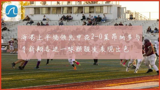 海港上半场领先申花2-0莱昂纳多与李新翔各进一球颜骏凌表现出色