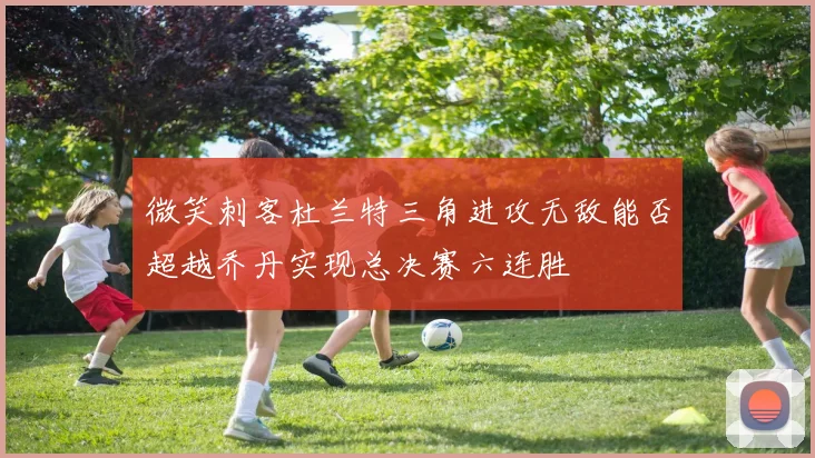 微笑刺客杜兰特三角进攻无敌能否超越乔丹实现总决赛六连胜