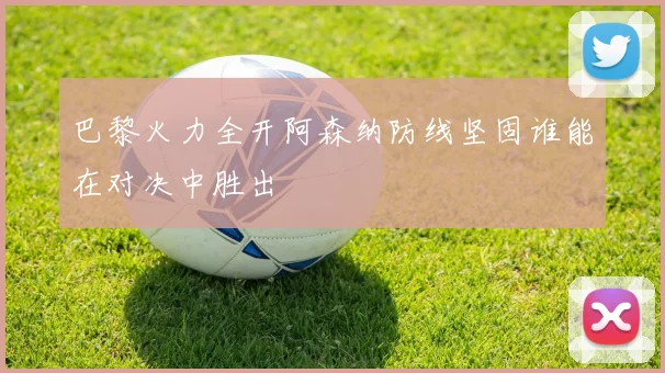 巴黎火力全开阿森纳防线坚固谁能在对决中胜出