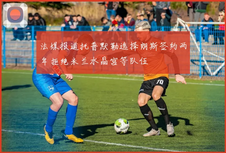 法媒报道托普默勒选择朗斯签约两年拒绝米兰水晶宫等队伍