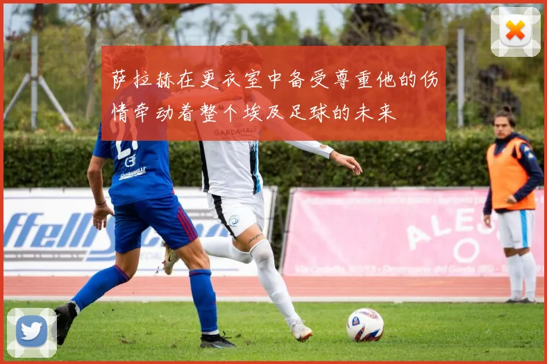 萨拉赫在更衣室中备受尊重他的伤情牵动着整个埃及足球的未来