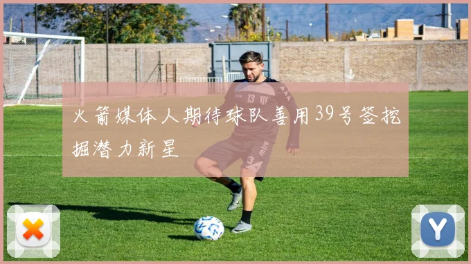 火箭媒体人期待球队善用39号签挖掘潜力新星