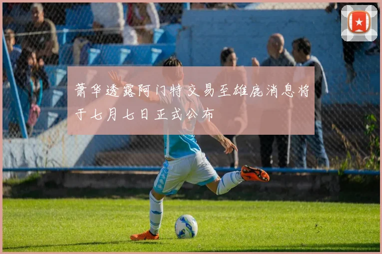 萧华透露阿门特交易至雄鹿消息将于七月七日正式公布