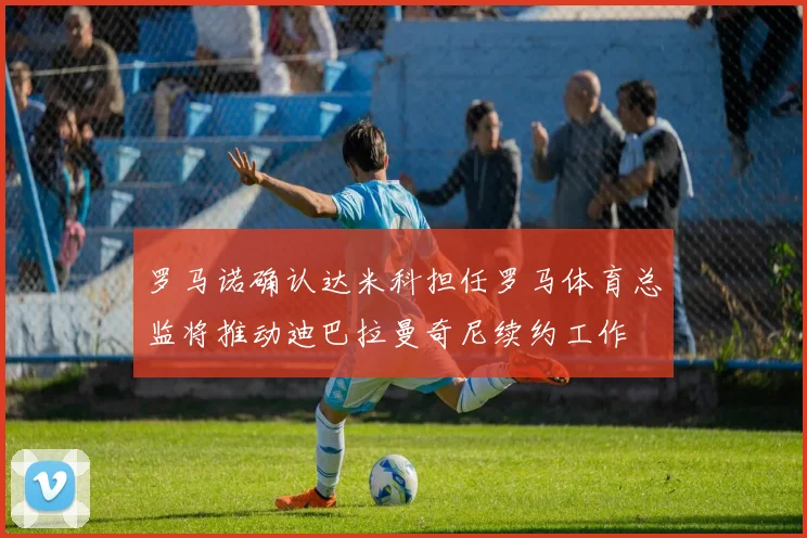 罗马诺确认达米科担任罗马体育总监将推动迪巴拉曼奇尼续约工作
