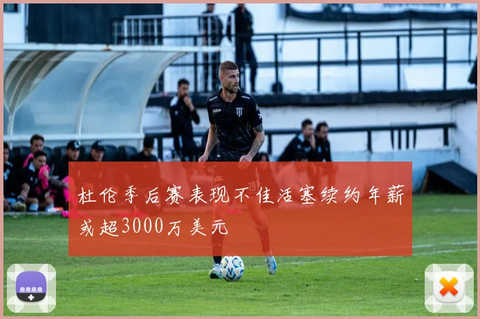 杜伦季后赛表现不佳活塞续约年薪或超3000万美元