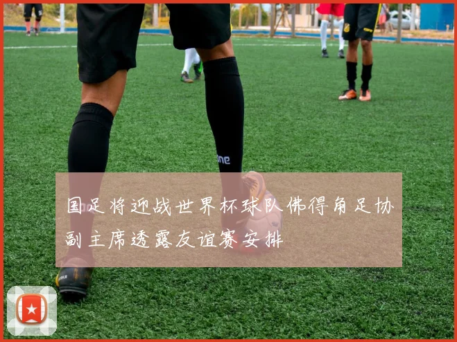 国足将迎战世界杯球队佛得角足协副主席透露友谊赛安排