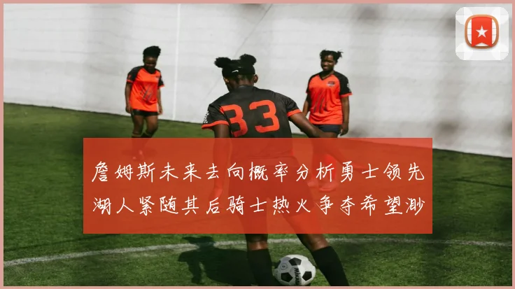 詹姆斯未来去向概率分析勇士领先湖人紧随其后骑士热火争夺希望渺茫