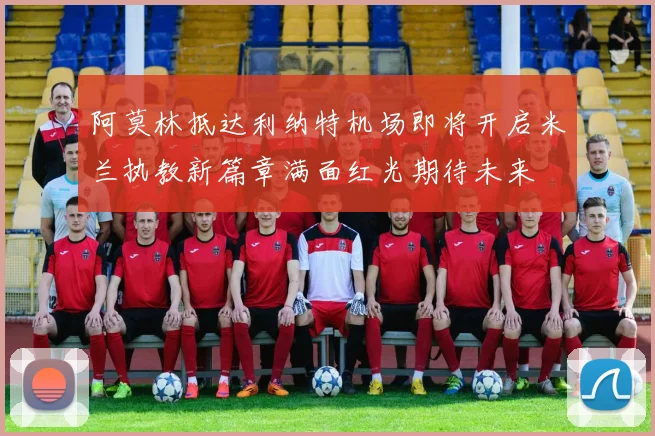 阿莫林抵达利纳特机场即将开启米兰执教新篇章满面红光期待未来